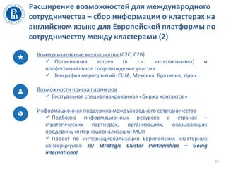 Расширение возможностей для международного
сотрудничества – сбор информации о кластерах на
английском языке для Европейской платформы по
сотрудничеству между кластерами (2)
23
Коммуникативные мероприятия (C2C, C2B)
 Организация встреч (в т.ч. интерактивных) и
профессиональное сопровождение участия
 География мероприятий: США, Мексика, Бразилия, Иран…
Возможности поиска партнеров
 Виртуальная специализированная «биржа контактов»
Информационная поддержка международного сотрудничества
 Подборка информационных ресурсов о странах –
стратегических партнерах, организациях, оказывающих
поддержку интернационализации МСП
 Проект по интернационализации Европейских кластерных
консорциумов EU Strategic Cluster Partnerships – Going
international
 