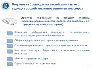 Подготовка брошюры на английском языке о
ведущих российских инновационных кластерах
Структура информации по каждому кластеру
(гармонизирована с анкетой Европейской платформы по
сотрудничеству между кластерами)
• Контактная информация менеджера спецорганизации
кластера, владеющего английским языком
• Общая информация о кластере и команде управления
• Специализация кластера: отраслевая, научно-технологическая
• Участники кластера: общее число и описание ключевых
участников
• Миссия и стратегия кластера
• Сервисы спецорганизации кластера
24
 