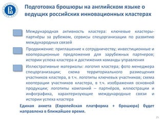 Подготовка брошюры на английском языке о
ведущих российских инновационных кластерах
25
• Международная активность кластера: ключевые кластеры-
партнёры за рубежом, сервисы спецорганизации по развитию
международных связей
• Продвижение: приглашение к сотрудничеству; инвестиционные и
кооперационные предложения для зарубежных партнеров;
истории успеха кластера и достижения команды управления
• Иллюстративные материалы: логотип кластера; фото менеджера
спецорганизации; схема территориального размещения
участников кластера, в т.ч. логотипы ключевых участников; схема
кооперации участников кластера, в т.ч. изображения основной
продукции; логотипы компаний – партнёров, иллюстрации и
инфографика, характеризующие международные связи и
истории успеха кластера
Единая анкета (Европейская платформа + брошюра) будет
направлена в ближайшее время.
 