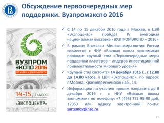 Обсуждение первоочередных мер
поддержки. Вузпромэкспо 2016
 С 14 по 15 декабря 2016 года в Москве, в ЦВК
«Экспоцентр» пройдет IV ежегодная
национальная выставка «ВУЗПРОМЭКСПО – 2016»
 В рамках Выставки Минэкономразвития России
совместно с НИУ «Высшая школа экономики»
проводит круглый стол «Первоочередные меры
поддержки кластеров – лидеров инвестиционной
привлекательности мирового уровня»
 Круглый стол состоится 14 декабря 2016 г., с 12.00
до 14.00 часов, в ЦВК «Экспоцентр», по адресу:
г.Москва, Краснопресненская наб., 14.
 Информацию по участию просим направить до 8
декабря 2016 г. в НИУ «Высшая школа
экономики» по телефону: +7 (495) 772-95-90 доб.
12053 или адресу электронной почты:
sartemov@hse.ru.
27
 