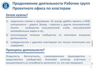 Продолжение деятельности Рабочих групп
Проектного офиса по кластерам
Зачем нужны?
1) недостаток знания о программе. Не всегда удобно звонить в МЭР,
консультанты – дорого. Выход – спросить у других пользователей.
Аналог - сообщества пользователей: клубы пользователей
автомобильных марок и пр.;
2) консолидация позиции сообщества по ключевым вопросам
деятельности;
3) сотрудничество с другими кластерами (не только пилотными или
лидерами).
Принципы деятельности?
Открытость, бесплатность, самоуправление (руководитель –
представитель сообщества). Ключевое качество участника –
инициативность (и способность выполнять то, что сам придумал)
29
 