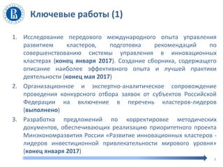 Ключевые работы (1)
3
1. Исследование передового международного опыта управления
развитием кластеров, подготовка рекомендаций по
совершенствованию системы управления в инновационных
кластерах (конец января 2017). Создание сборника, содержащего
описание наиболее эффективного опыта и лучшей практики
деятельности (конец мая 2017)
2. Организационное и экспертно-аналитическое сопровождение
проведения конкурсного отбора заявок от субъектов Российской
Федерации на включение в перечень кластеров-лидеров
(выполнено)
3. Разработка предложений по корректировке методических
документов, обеспечивающих реализацию приоритетного проекта
Минэкономразвития России «Развитие инновационных кластеров -
лидеров инвестиционной привлекательности мирового уровня»
(конец января 2017)
 