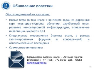 Обновление повестки
Сбор предложений от кластеров:
• Новые темы (в том числе в контексте задач из дорожных
карт кластеров-лидеров: обучение, зарубежный опыт,
развитие инновационной инфраструктуры, привлечение
инвестиций, экспорт и пр.)
• Специальные мероприятия (прежде всего, в рамках
запланированных форумов и конференций) и
ознакомительные посещения
• Совместные инициативы
32
Координатор рабочих групп – Артемов Сергей
Викторович: +7 (495) 772-95-90 доб. 12053,
sartemov@hse.ru.
 