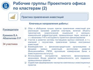 Рабочие группы Проектного офиса
по кластерам (2)
39
Практика привлечения инвестиций
Ключевые направления работы:
 Сбор и обобщение лучших практик привлечения инвестиций для
реализации программ развития кластеров, включая объекты
транспортной, энергетической, социальной и жилищно-
коммунальной инфраструктурой, промышленные парки, включая в
т.ч. механизмы ГЧП и инструменты проектного финансировании
 Участие в развитии системы поставщиков крупных компаний, в т.ч.
компаний с госучастием, привлечение прямых иностранных
инвестиций
 Взаимодействия с финансово-кредитными организациями и
фондами прямых инвестиций, институтами развития
(Внешэкономбанк, РФПИ, крупнейшие коммерческие банки и
инвестиционные институты)
 Использование инструментов проектного финансирования,
механизмов Фонда развития промышленности, для поддержки
промышленных проектов
 Содействие формированию паспортов комплексных инвестиционных
проектов
Руководители
Еремеев В.А.
Абзалилова Л.Р.
34 участника
 