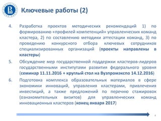 Ключевые работы (2)
4. Разработка проектов методических рекомендаций 1) по
формированию «профилей компетенций» управленческих команд
кластера, 2) по составлению методики аттестации команд, 3) по
проведению конкурсного отбора ключевых сотрудников
специализированных организаций (проекты направлены в
кластеры)
5. Обсуждение мер государственной поддержки кластеров-лидеров
государственными институтами развития федерального уровня
(семинар 11.11.2016 + круглый стол на Вузпромэкспо 14.12.2016)
6. Подготовка комплекса образовательных материалов в сфере
экономики инноваций, управления кластерами, привлечения
инвестиций, а также предложений по перечню стажировок
(ознакомительных визитов) для управленческих команд
инновационных кластеров (конец января 2017)
4
 