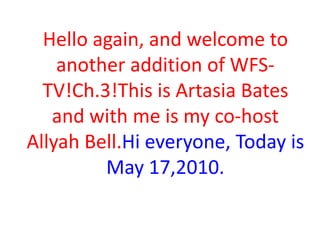 Hello again, and welcome to
another addition of WFSTV!Ch.3!This is Artasia Bates
and with me is my co-host
Allyah Bell.Hi everyone, Today is
May 17,2010.

 