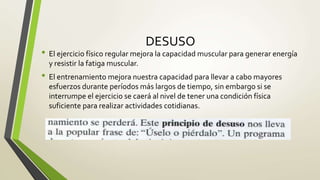 DESUSO
• El ejercicio físico regular mejora la capacidad muscular para generar energía
y resistir la fatiga muscular.
• El entrenamiento mejora nuestra capacidad para llevar a cabo mayores
esfuerzos durante períodos más largos de tiempo, sin embargo si se
interrumpe el ejercicio se caerá al nivel de tener una condición física
suficiente para realizar actividades cotidianas.
 