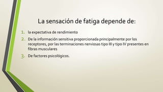 La sensación de fatiga depende de:
1. la expectativa de rendimiento
2. De la información sensitiva proporcionada principalmente por los
receptores, por las terminaciones nerviosas tipo III y tipo IV presentes en
fibras musculares
3. De factores psicológicos.
 