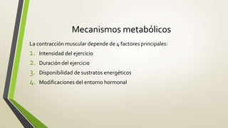 Mecanismos metabólicos
La contracción muscular depende de 4 factores principales:
1. Intensidad del ejercicio
2. Duración del ejercicio
3. Disponibilidad de sustratos energéticos
4. Modificaciones del entorno hormonal
 