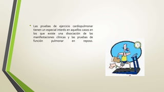 • Las pruebas de ejercicio cardiopulmonar
tienen un especial interés en aquellos casos en
los que existe una disociación de las
manifestaciones clínicas y las pruebas de
función pulmonar en reposo.
 