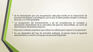 • Se ha demostrado que una recuperación adecuada resulta en la restauración de
procesos fisiológicos y psicológicos, por lo que el atleta puede competir o entrenar
otra vez a un nivel apropiado.
• La recuperación del entrenamiento y de las competencias es complejo y
típicamente dependiente de la naturaleza del ejercicio desarrollado, así como de
otros factores estresantes externos.
• Hay varios métodos populares que utilizan los atletas para mejorar la recuperación.
• Su uso dependerá del tipo de actividad realizada, el tiempo hasta el siguiente
entrenamiento o evento y el equipo y/o personal disponible.
 