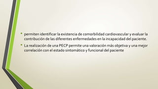 • permiten identificar la existencia de comorbilidad cardiovascular y evaluar la
contribución de las diferentes enfermedades en la incapacidad del paciente.
• La realización de una PECP permite una valoración más objetiva y una mejor
correlación con el estado sintomático y funcional del paciente
 