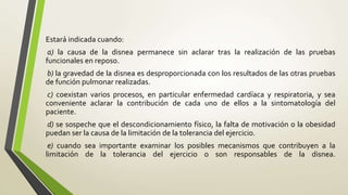 Estará indicada cuando:
a) la causa de la disnea permanece sin aclarar tras la realización de las pruebas
funcionales en reposo.
b) la gravedad de la disnea es desproporcionada con los resultados de las otras pruebas
de función pulmonar realizadas.
c) coexistan varios procesos, en particular enfermedad cardíaca y respiratoria, y sea
conveniente aclarar la contribución de cada uno de ellos a la sintomatología del
paciente.
d) se sospeche que el descondicionamiento físico, la falta de motivación o la obesidad
puedan ser la causa de la limitación de la tolerancia del ejercicio.
e) cuando sea importante examinar los posibles mecanismos que contribuyen a la
limitación de la tolerancia del ejercicio o son responsables de la disnea.
 