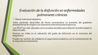 Evaluación de la disfunción en enfermedades
pulmonares crónicas
• Fibrosis intersticial idiopática.
Estos pacientes desarrollan de forma característica un aumento del gradiente
alveoloarterial de oxígeno con hipoxemia arterial durante el ejercicio.
Las PECP han sido valoradas como pruebas sensibles para detectar la enfermedad en
fases iniciales.
Parecen ser útiles en la valoración del grado de disfunción en el momento del
diagnóstico.
Pueden ser también de utilidad en el seguimiento evolutivo y en la monitorización de
la respuesta al tratamiento.
 