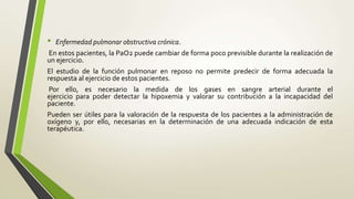• Enfermedad pulmonar obstructiva crónica.
En estos pacientes, la PaO2 puede cambiar de forma poco previsible durante la realización de
un ejercicio.
El estudio de la función pulmonar en reposo no permite predecir de forma adecuada la
respuesta al ejercicio de estos pacientes.
Por ello, es necesario la medida de los gases en sangre arterial durante el
ejercicio para poder detectar la hipoxemia y valorar su contribución a la incapacidad del
paciente.
Pueden ser útiles para la valoración de la respuesta de los pacientes a la administración de
oxígeno y, por ello, necesarias en la determinación de una adecuada indicación de esta
terapéutica.
 