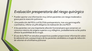 Evaluación preoperatoria del riesgo quirúrgico
• Pueden aportar una información muy útil en pacientes con riesgo moderado o
grave para la resección pulmonar.
• Una predicción del FEV1 o el DLCOsb postoperatorio, tras una gammagrafía
cuantitativa, inferior al 40% obligaría a la realización de una PECP.
• A los pacientes con una importante afección funcional pero que conserven un
consumo máximo de oxígeno superior a 15 ml/kg/min, probablemente se les podría
ofrecer la posibilidad de la cirugía.
• El uso de la PECP en estudios prospectivos pueden proporcionar información sobre
la valoración pre y posquirúrgica de los pacientes candidatos a cirugía de reducción
de volumen en el enfisema pulmonar
 