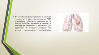 • En la evaluación preoperatoria en la cirugía de
resección en el cáncer de pulmón, las PECP
proporcionan información predictiva de la
función pulmonar, ayudando a modular la
cantidad de parénquima a reseccionar y a
determinar la estrategia necesaria para
prevenir complicaciones posquirúrgicas.
 