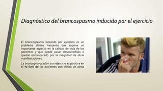 Diagnóstico del broncospasmo inducido por el ejercicio
El broncospasmo inducido por ejercicio es un
problema clínico frecuente que supone un
importante aspecto en la calidad de vida de los
pacientes y que puede pasar desapercibido o
quedar enmascarado por la magnitud de otras
manifestaciones.
La broncoprovocación con ejercicio es positiva en
el 70-80% de los pacientes con clínica de asma
 