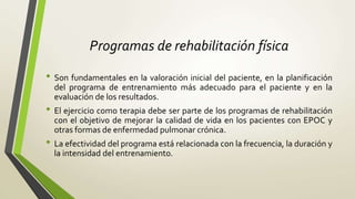Programas de rehabilitación física
• Son fundamentales en la valoración inicial del paciente, en la planificación
del programa de entrenamiento más adecuado para el paciente y en la
evaluación de los resultados.
• El ejercicio como terapia debe ser parte de los programas de rehabilitación
con el objetivo de mejorar la calidad de vida en los pacientes con EPOC y
otras formas de enfermedad pulmonar crónica.
• La efectividad del programa está relacionada con la frecuencia, la duración y
la intensidad del entrenamiento.
 