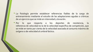• La fisiología permite establecer referencias fiables de la carga de
entrenamiento mediante el estudio de las adaptaciones agudas o crónicas
de un ejercicio que se mide en intensidad y duración.
• Por lo que respecta a los deportes de resistencia, la
referencia de velocidad es la de la velocidad específica de competición, que
se mide en tanto por ciento de la velocidad asociada al consumo máximo de
oxígeno o de velocidad al umbral láctico.
 