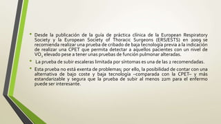 • Desde la publicación de la guía de práctica clínica de la European Respiratory
Society y la European Society of Thoracic Surgeons (ERS/ESTS) en 2009 se
recomienda realizar una prueba de cribado de baja tecnología previa a la indicación
de realizar una CPET que permita detectar a aquellos pacientes con un nivel de
VO2 elevado pese a tener unas pruebas de función pulmonar alteradas.
• La prueba de subir escaleras limitada por síntomas es una de las 2 recomendadas.
• Esta prueba no está exenta de problemas; por ello, la posibilidad de contar con una
alternativa de bajo coste y baja tecnología –comparada con la CPET– y más
estandarizable y segura que la prueba de subir al menos 22m para el enfermo
puede ser interesante.
 