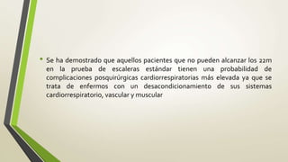• Se ha demostrado que aquellos pacientes que no pueden alcanzar los 22m
en la prueba de escaleras estándar tienen una probabilidad de
complicaciones posquirúrgicas cardiorrespiratorias más elevada ya que se
trata de enfermos con un desacondicionamiento de sus sistemas
cardiorrespiratorio, vascular y muscular
 