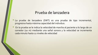 Prueba de lanzadera
• La prueba de lanzadera (SWT) es una prueba de tipo incremental,
progresiva hasta máxima capacidad del individuo.
• En la prueba se le indica la velocidad de marcha al paciente a lo largo de un
corredor (10 m) mediante una señal sonora y la velocidad se incrementa
cada minuto hasta 12 niveles de velocidad
 