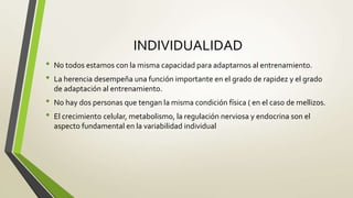 INDIVIDUALIDAD
• No todos estamos con la misma capacidad para adaptarnos al entrenamiento.
• La herencia desempeña una función importante en el grado de rapidez y el grado
de adaptación al entrenamiento.
• No hay dos personas que tengan la misma condición física ( en el caso de mellizos.
• El crecimiento celular, metabolismo, la regulación nerviosa y endocrina son el
aspecto fundamental en la variabilidad individual
 
