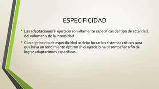 ESPECIFICIDAD
• Las adaptaciones al ejercicio son altamente especificas del tipo de actividad,
del volumen y de la intensidad.
• Con el principio de especificidad se debe forzar los sistemas críticos para
que haya un rendimiento óptimo en el ejercicio ha desempeñar a fin de
lograr adaptaciones específicas..
 
