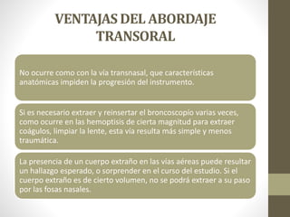 VENTAJAS DEL ABORDAJE
TRANSORAL
No ocurre como con la vía transnasal, que características
anatómicas impiden la progresión del instrumento.
Si es necesario extraer y reinsertar el broncoscopío varias veces,
como ocurre en las hemoptisis de cierta magnitud para extraer
coágulos, limpiar la lente, esta vía resulta más simple y menos
traumática.
La presencia de un cuerpo extraño en las vías aéreas puede resultar
un hallazgo esperado, o sorprender en el curso del estudio. Si el
cuerpo extraño es de cierto volumen, no se podrá extraer a su paso
por las fosas nasales.
 