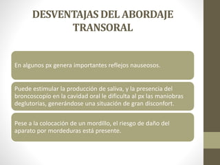 DESVENTAJAS DEL ABORDAJE
TRANSORAL
En algunos px genera importantes reflejos nauseosos.
Puede estimular la producción de saliva, y la presencia del
broncoscopío en la cavidad oral le dificulta al px las maniobras
deglutorias, generándose una situación de gran disconfort.
Pese a la colocación de un mordillo, el riesgo de daño del
aparato por mordeduras está presente.
 