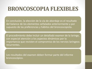 BRONCOSCOPIA FLEXIBLES
En conclusión, la elección de la vía de abordaje es el resultado
del balance de los elementos señalados anteriormente y por
supuesto de las preferencias y hábitos del broncoscopista.
El procedimiento debe incluir un detallado examen de la laringe,
con especial atención a los aspectos dinámicos por la
importancia que revisten el compromiso de los nervios laríngeos
recurrentes.
Los resultados del examen deben formar parte del informe
broncoscópico.
 