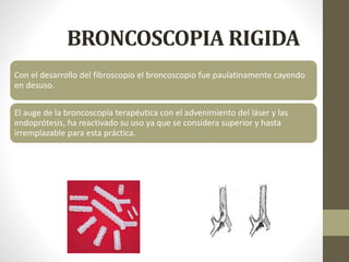 BRONCOSCOPIA RIGIDA
Con el desarrollo del fibroscopio el broncoscopio fue paulatinamente cayendo
en desuso.
El auge de la broncoscopía terapéutica con el advenimiento del láser y las
endoprótesis, ha reactivado su uso ya que se considera superior y hasta
irremplazable para esta práctica.
 