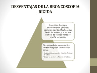 DESVENTAJASDE LA BRONCOSCOPIA
RIGIDA
Necesidad de mayor
entrenamiento, ya que su
operación es más dificultosa que
la del fibroscopio, y el escaso
número de centros donde se
enseña su manejo.
Ciertas condiciones anatómicas
limitan o impiden su utilización
como:
• Incapacidad de extender el cuello, flexionar
la cabeza.
• Lograr un apertura suficiente de la boca.
 