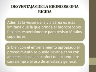DESVENTAJASDE LA BRONCOSCOPIA
RIGIDA
Además la visión de la vía aérea es más
limitada que la que brinda el broncoscopio
flexible, especialmente para revisar lóbulos
superiores.
Si bien con el entrenamiento apropiado el
procedimiento se puede llevar a cabo con
anestesia local, el confort del px requiere
casi siempre el uso de anestesia general.
 