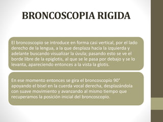 BRONCOSCOPIA RIGIDA
El broncoscopio se introduce en forma casi vertical, por el lado
derecho de la lengua, a la que desplaza hacia la izquierda y
adelante buscando visualizar la úvula; pasando esto se ve el
borde libre de la epiglotis, al que se le pasa por debajo y se lo
levanta, apareciendo entonces a la vista la glotis.
En ese momento entonces se gira el broncoscopío 90°
apoyando el bisel en la cuerda vocal derecha, desplazándola
con suave movimiento y avanzando al mismo tiempo que
recuperamos la posición inicial del broncoscopío.
 