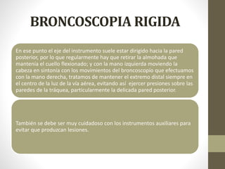 BRONCOSCOPIA RIGIDA
En ese punto el eje del instrumento suele estar dirigido hacia la pared
posterior, por lo que regularmente hay que retirar la almohada que
mantenía el cuello flexionado; y con la mano izquierda moviendo la
cabeza en sintonía con los movimientos del broncoscopío que efectuamos
con la mano derecha, tratamos de mantener el extremo distal siempre en
el centro de la luz de la vía aérea, evitando así ejercer presiones sobre las
paredes de la tráquea, particularmente la delicada pared posterior.
También se debe ser muy cuidadoso con los instrumentos auxiliares para
evitar que produzcan lesiones.
 