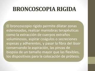 BRONCOSCOPIA RIGIDA
El broncoscopio rígido permite dilatar zonas
estenosadas, realizar maniobras terapéuticas
como la extracción de cuerpos extraños
voluminosos, aspirar coágulos o secreciones
espesas y adherentes, y pasar la fibra del láser
conservando la aspiración, las pinzas de
biopsia de un tamaño mayor que las flexibles,
los dispositivos para la colocación de prótesis.
 