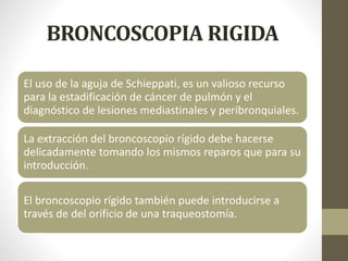 BRONCOSCOPIA RIGIDA
El uso de la aguja de Schieppati, es un valioso recurso
para la estadificación de cáncer de pulmón y el
diagnóstico de lesiones mediastinales y peribronquiales.
La extracción del broncoscopio rígido debe hacerse
delicadamente tomando los mismos reparos que para su
introducción.
El broncoscopio rígido también puede introducirse a
través de del orificio de una traqueostomía.
 