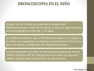 BRONCOSCOPIAEN EL NIÑO
A partir de los 9 años ya es posible el empleo del
fibrobroncoscopio como en el adulto, si bien en algunos casos
se ha empleado en niños de 7 u 8 años.
El problema radica en que el fibrobroncoscopio no es hueco y
en niños muy pequeños se plantea el compromiso entre la luz
de la vía aérea y el diámetro del fibrobroncoscopio.
Se han empleado con éxito los fibrobroncoscopios de menor
calibre (Olympus BF 3C) adaptándole por fuera un pequeño
catéter plástico para la aspiración de secreciones.
Broncología Castella
 