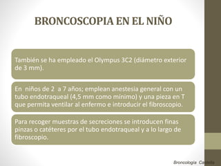 BRONCOSCOPIA EN EL NIÑO
También se ha empleado el Olympus 3C2 (diámetro exterior
de 3 mm).
En niños de 2 a 7 años; emplean anestesia general con un
tubo endotraqueal (4,5 mm como mínimo) y una pieza en T
que permita ventilar al enfermo e introducir el fibroscopio.
Para recoger muestras de secreciones se introducen finas
pinzas o catéteres por el tubo endotraqueal y a lo largo de
fibroscopio.
Broncología Castella
 
