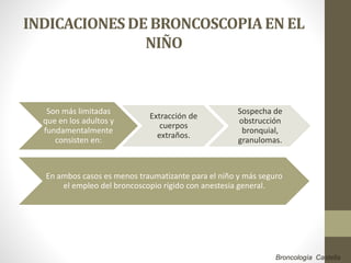 INDICACIONESDE BRONCOSCOPIAEN EL
NIÑO
Son más limitadas
que en los adultos y
fundamentalmente
consisten en:
Extracción de
cuerpos
extraños.
Sospecha de
obstrucción
bronquial,
granulomas.
En ambos casos es menos traumatizante para el niño y más seguro
el empleo del broncoscopio rígido con anestesia general.
Broncología Castella
 