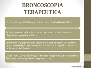 BRONCOSCOPIA
TERAPEUTICA
La broncoscopía también puede tener una finalidad terapéutica
En los cuerpos extraños, la broncoscopía tiene una acción tanto
diagnóstica como terapéutica.
Cuando los cuerpos extraños son voluminosos es necesario utilizar el
broncoscopio rígido, con pinzas de distintos tipos según la naturaleza
de la sustancia inhalada.
Desde los 9-10 años de edad, el fibrobroncoscopio es suficiente para la
extracción de la mayoría de cuerpos extraños.
Broncología Castella
 