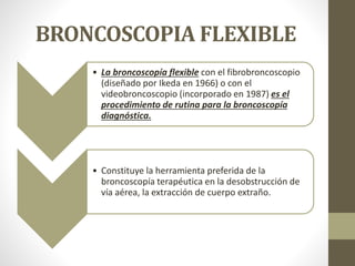 BRONCOSCOPIA FLEXIBLE
• La broncoscopía flexible con el fibrobroncoscopio
(diseñado por Ikeda en 1966) o con el
videobroncoscopio (incorporado en 1987) es el
procedimiento de rutina para la broncoscopía
diagnóstica.
• Constituye la herramienta preferida de la
broncoscopía terapéutica en la desobstrucción de
vía aérea, la extracción de cuerpo extraño.
 