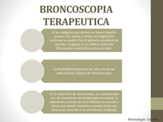 BRONCOSCOPIA
TERAPEUTICA
Si los coágulos son densos se hacen lavados
previos con suero; a veces con aspiración
continua se puede fijar el extremo proximal de
grandes coágulos en el orificio distal del
fibroscopio y retirarlos junto con este.
La finalidad terapéutica ha sido una de las
indicaciones clásicas de broncoscopía.
En la retención de secreciones no solucionable
con las maniobras de fisioterapia bronquial, la
aspiración a través de este método es sencilla y
eficaz que puede repetirse cuantas veces sea
necesario, estando o no el enfermo intubado.
Broncología Castella
 