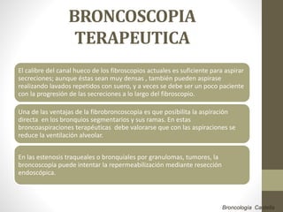 BRONCOSCOPIA
TERAPEUTICA
El calibre del canal hueco de los fibroscopios actuales es suficiente para aspirar
secreciones; aunque éstas sean muy densas , también pueden aspirase
realizando lavados repetidos con suero, y a veces se debe ser un poco paciente
con la progresión de las secreciones a lo largo del fibroscopio.
Una de las ventajas de la fibrobroncoscopia es que posibilita la aspiración
directa en los bronquios segmentarios y sus ramas. En estas
broncoaspiraciones terapéuticas debe valorarse que con las aspiraciones se
reduce la ventilación alveolar.
En las estenosis traqueales o bronquiales por granulomas, tumores, la
broncoscopía puede intentar la repermeabilización mediante resección
endoscópica.
Broncología Castella
 