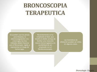 BRONCOSCOPIA
TERAPEUTICA
Se pueden usar las pinzas
para biopsias, la
electrocoagulación o la
criocirugía; los tres
métodos deben hacerse
con el fibroscopio rígido, y
representan el riesgo de
hemorragia.
Recientemente se ha
empleado el láser, que
tendría la doble ventaja de
facilitar una resección
menos hemorragípara y la
posibilidad de ser
empleado con el
fibrobroncoscopio.
Las maniobras de
dilatación pueden ser útiles
en algunos casos.
Broncología Castella
 