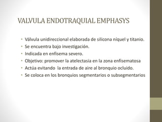 VALVULA ENDOTRAQUIALEMPHASYS
• Válvula unidireccional elaborada de silicona níquel y titanio.
• Se encuentra bajo investigación.
• Indicada en enfisema severo.
• Objetivo: promover la atelectasia en la zona enfisematosa
• Actúa evitando la entrada de aire al bronquio ocluido.
• Se coloca en los bronquios segmentarios o subsegmentarios
 
