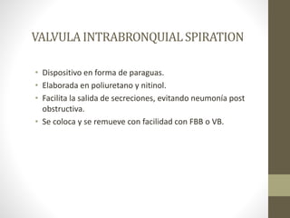 VALVULA INTRABRONQUIALSPIRATION
• Dispositivo en forma de paraguas.
• Elaborada en poliuretano y nitinol.
• Facilita la salida de secreciones, evitando neumonía post
obstructiva.
• Se coloca y se remueve con facilidad con FBB o VB.
 