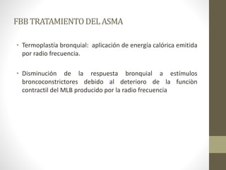 FBBTRATAMIENTODEL ASMA
• Termoplastía bronquial: aplicación de energía calórica emitida
por radio frecuencia.
• Disminución de la respuesta bronquial a estímulos
broncoconstrictores debido al deterioro de la funciòn
contractil del MLB producido por la radio frecuencia
 
